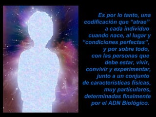 Es por lo tanto, una codificación que “atrae”  a cada individuo  cuando nace, al lugar y “condiciones perfectas”,  y por sobre todo,  con las personas que  debe estar, vivir,  convivir y experimentar, junto a un conjunto  de características físicas, muy particulares, determinadas finalmente por el ADN Biológico.  