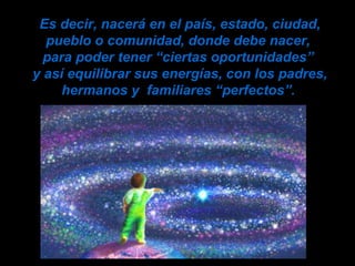 Es decir, nacerá en el país, estado, ciudad, pueblo o comunidad, donde debe nacer,  para poder tener “ciertas oportunidades”  y así equilibrar sus energías, con los padres, hermanos y  familiares “perfectos”.   