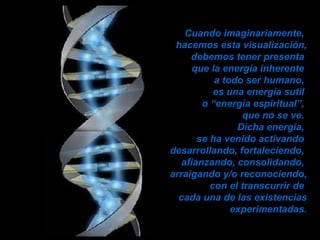 Cuando imaginariamente,  hacemos esta visualización, debemos tener presenta  que la energía inherente  a todo ser humano,  es una energía sutil  o “energía espiritual”,  que no se ve.  Dicha energía,  se ha venido activando  desarrollando, fortaleciendo,  afianzando, consolidando,  arraigando y/o reconociendo, con el transcurrir de  cada una de las existencias experimentadas. 