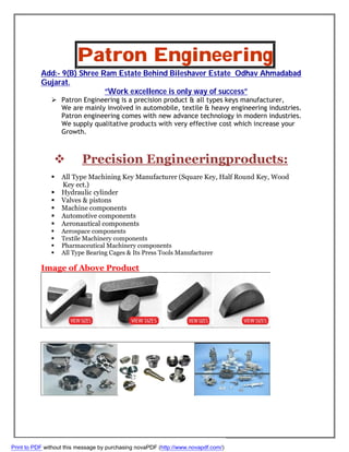 Patron Engineering
Add:- 9(B) Shree Ram Estate Behind Bileshaver Estate Odhav Ahmadabad
Gujarat.
“Work excellence is only way of success”
 Patron Engineering is a precision product & all types keys manufacturer,
We are mainly involved in automobile, textile & heavy engineering industries.
Patron engineering comes with new advance technology in modern industries.
We supply qualitative products with very effective cost which increase your
Growth.
 Precision Engineeringproducts:
 All Type Machining Key Manufacturer (Square Key, Half Round Key, Wood
Key ect.)
 Hydraulic cylinder
 Valves & pistons
 Machine components
 Automotive components
 Aeronautical components
 Aerospace components
 Textile Machinery components
 Pharmaceutical Machinery components
 All Type Bearing Cages & Its Press Tools Manufacturer
Image of Above Product
Print to PDF without this message by purchasing novaPDF (http://www.novapdf.com/)
 