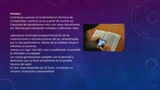 INTERNET:
Contribuye a pensar en la identidad en términos de
multiplicidad, construir un yo a partir de muchos yo.
Capacidad de aproximarnos más a ser como desearíamos
ser, libertad para interpretar múltiples y diferentes roles.
Laboratorio social para la experimentación de las
construcciones y reconstrucciones del yo, caracterizadas
por la vida postmoderna. Dentro de la realidad virtual el
individuo se autocrea
vamos a un lugar más fácil, mas reconfortante: la pantalla.
la intimidad y la soledad.
Las nuevas generaciones compiten con la atención y
dedicación que se tiene actualmente en la pantalla.
(escena del auto)
on line: estar disponible las 24 horas. inmediatez vs
cercanía. frustración y temporalidad
 
