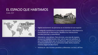 EL ESPACIO QUE HABITAMOS
CUAL ES?
• Digital enviroment: las personas se re inventan en ese espacio
• El telégrafo transformo la comunidad victoriana: velocidad en la
transmisión de la información. Modifico las interacciones
sociales (normas y costumbres)
• Internet es una cámara llena de ecos, una casa de espejos,
porque en realidad tiende a leer solo lo que nos satisface, lo
que manifiesta ideas que ya profesamos, queremos escuchar
fundamentalmente lo que podríamos haber dicho nosotros
mismos (Zygmunt Baumann)
• Vivimos en dos mundos paralelos y diferentes: on line y off line
 