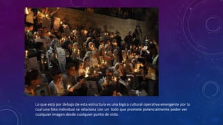 Lo que está por debajo de esta estructura es una lógica cultural operativa emergente por la
cual una foto individual se relaciona con un todo que promete potencialmente poder ver
cualquier imagen desde cualquier punto de vista.
 