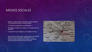MEDIOS SOCIALES
• Medios sociales: vida compartida usando software:
una manera de conocer nuestro mundo
• Contenidos compartidos mundialmente
• Metadatos: pueden ser usados en la construcción de
patrones
• Visualizamos esas imágenes en múltiples formas, y
• demostramos cómo estas visualizaciones nos pueden
guiar hacia acercamientos significativos en lo
cultural, social y político de un lugar en particular
durante determinado período de tiempo.
 