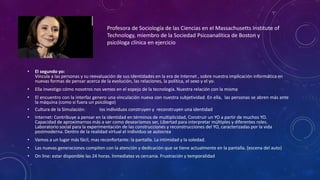 Profesora de Sociología de las Ciencias en el Massachusetts Institute of
Technology, miembro de la Sociedad Psicoanalítica de Boston y
psicóloga clínica en ejercicio
• El segundo yo:
Vincula a las personas y su reevaluación de sus identidades en la era de Internet , sobre nuestra implicación informática en
nuevas formas de pensar acerca de la evolución, las relaciones, la política, el sexo y el yo.
• Ella investigo cómo nosotros nos vemos en el espejo de la tecnología. Nuestra relación con la misma
• El encuentro con la interfaz genero una vinculación nueva con nuestra subjetividad. En ella, las personas se abren más ante
la máquina (como si fuera un psicólogo)
• Cultura de la Simulación: los individuos construyen y reconstruyen una identidad
• Internet: Contribuye a pensar en la identidad en términos de multiplicidad, Construir un YO a partir de muchos YO.
Capacidad de aproximarnos más a ser como desearíamos ser, Libertad para interpretar múltiples y diferentes roles.
Laboratorio social para la experimentación de las construcciones y reconstrucciones del YO, caracterizadas por la vida
postmoderna. Dentro de la realidad virtual el individuo se autocrea
• Vamos a un lugar más fácil, mas reconfortante: la pantalla. La intimidad y la soledad.
• Las nuevas generaciones compiten con la atención y dedicación que se tiene actualmente en la pantalla. (escena del auto)
• On line: estar disponible las 24 horas. Inmediatez vs cercanía. Frustración y temporalidad
 