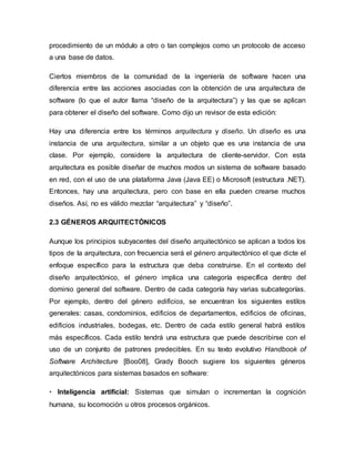 procedimiento de un módulo a otro o tan complejos como un protocolo de acceso
a una base de datos.
Ciertos miembros de la comunidad de la ingeniería de software hacen una
diferencia entre las acciones asociadas con la obtención de una arquitectura de
software (lo que el autor llama “diseño de la arquitectura”) y las que se aplican
para obtener el diseño del software. Como dijo un revisor de esta edición:
Hay una diferencia entre los términos arquitectura y diseño. Un diseño es una
instancia de una arquitectura, similar a un objeto que es una instancia de una
clase. Por ejemplo, considere la arquitectura de cliente-servidor. Con esta
arquitectura es posible diseñar de muchos modos un sistema de software basado
en red, con el uso de una plataforma Java (Java EE) o Microsoft (estructura .NET).
Entonces, hay una arquitectura, pero con base en ella pueden crearse muchos
diseños. Así, no es válido mezclar “arquitectura” y “diseño”.
2.3 GÉNEROS ARQUITECTÓNICOS
Aunque los principios subyacentes del diseño arquitectónico se aplican a todos los
tipos de la arquitectura, con frecuencia será el género arquitectónico el que dicte el
enfoque específico para la estructura que deba construirse. En el contexto del
diseño arquitectónico, el género implica una categoría específica dentro del
dominio general del software. Dentro de cada categoría hay varias subcategorías.
Por ejemplo, dentro del género edificios, se encuentran los siguientes estilos
generales: casas, condominios, edificios de departamentos, edificios de oficinas,
edificios industriales, bodegas, etc. Dentro de cada estilo general habrá estilos
más específicos. Cada estilo tendrá una estructura que puede describirse con el
uso de un conjunto de patrones predecibles. En su texto evolutivo Handbook of
Software Architecture [Boo08], Grady Booch sugiere los siguientes géneros
arquitectónicos para sistemas basados en software:
• Inteligencia artificial: Sistemas que simulan o incrementan la cognición
humana, su locomoción u otros procesos orgánicos.
 