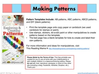 Making Patterns
Pattern Templates Include: AB patterns, ABC patterns, ABCD patterns,
and DIY (blank patterns)
• Print the template page onto copy paper or cardstock (we used
cardstock for stamps or paint).
• Use stamps, stickers, do-a-dot paint or other manipulatives to create
patterns based on the template.
• The last page has a blank template for kids to create and label their
own patterns.
For more information and ideas for manipulatives, visit
This Reading Mama http://thisreadingmama.com/exploring-creating-patterns/
Please Abide by the Terms of Use: This free printable was
created for you to use at home with your child/students or
with multiple children in a classroom/tutoring setting. Please
do not sell, host, reproduce, giveaway, or store on any other
site (including a blog, Facebook, 4Shared, Dropbox, etc.).
Thank you!
www.thisreadingmama.com©2014 All Rights Reserved.
 