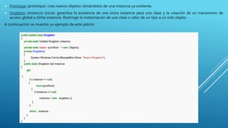  Prototype (prototipo): crea nuevos objetos clonándolos de una instancia ya existente.
 Singleton (instancia única): garantiza la existencia de una única instancia para una clase y la creación de un mecanismo de
acceso global a dicha instancia. Restringe la instanciación de una clase o valor de un tipo a un solo objeto.
A continuación se muestra un ejemplo de este patrón:
public sealed class Singleton
{
private static Volatile Singleton instance;
private static object syncRoot = new Object();
private Singleton()
{
System.Windows.Forms.MessajeBox.Show "Nuevo Singleton");
}
public static Singleton Get Instance
{
get
{
if ( instance == null)
{
lock (syncRoot)
{
if (instance == null)
ininstance = new singleton ();
}
}
return instance ;
}
}
}
 