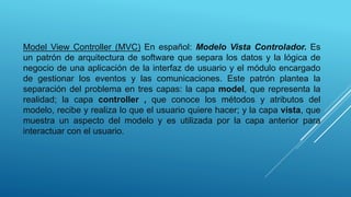 Model View Controller (MVC) En español: Modelo Vista Controlador. Es
un patrón de arquitectura de software que separa los datos y la lógica de
negocio de una aplicación de la interfaz de usuario y el módulo encargado
de gestionar los eventos y las comunicaciones. Este patrón plantea la
separación del problema en tres capas: la capa model, que representa la
realidad; la capa controller , que conoce los métodos y atributos del
modelo, recibe y realiza lo que el usuario quiere hacer; y la capa vista, que
muestra un aspecto del modelo y es utilizada por la capa anterior para
interactuar con el usuario.
 