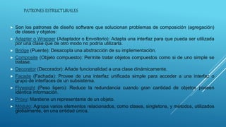 PATRONES ESTRUCTURALES
 Son los patrones de diseño software que solucionan problemas de composición (agregación)
de clases y objetos:
 Adapter o Wrapper (Adaptador o Envoltorio): Adapta una interfaz para que pueda ser utilizada
por una clase que de otro modo no podría utilizarla.
 Bridge (Puente): Desacopla una abstracción de su implementación.
 Composite (Objeto compuesto): Permite tratar objetos compuestos como si de uno simple se
tratase.
 Decorator (Decorador): Añade funcionalidad a una clase dinámicamente.
 Facade (Fachada): Provee de una interfaz unificada simple para acceder a una interfaz o
grupo de interfaces de un subsistema.
 Flyweight (Peso ligero): Reduce la redundancia cuando gran cantidad de objetos poseen
idéntica información.
 Proxy: Mantiene un representante de un objeto.
 Módulo: Agrupa varios elementos relacionados, como clases, singletons, y métodos, utilizados
globalmente, en una entidad única.
 
