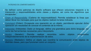 PATRONES DE COMPORTAMIENTO
 Se definen como patrones de diseño software que ofrecen soluciones respecto a la
interacción y responsabilidades entre clases y objetos, así como los algoritmos que
encapsulan:
 Chain of Responsibility (Cadena de responsabilidad): Permite establecer la línea que
deben llevar los mensajes para que los objetos realicen la tarea indicada.
 Command (Orden): Encapsula una operación en un objeto, permitiendo ejecutar dicha
operación sin necesidad de conocer el contenido de la misma.
 Interpreter (Intérprete): Dado un lenguaje, define una gramática para dicho lenguaje, así
como las herramientas necesarias para interpretarlo.
 Iterator (Iterador): Permite realizar recorridos sobre objetos compuestos
independientemente de la implementación de estos.
 Mediator (Mediador): Define un objeto que coordine la comunicación entre objetos de
distintas clases, pero que funcionan como un conjunto.
 