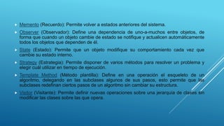  Memento (Recuerdo): Permite volver a estados anteriores del sistema.
 Observer (Observador): Define una dependencia de uno-a-muchos entre objetos, de
forma que cuando un objeto cambie de estado se notifique y actualicen automáticamente
todos los objetos que dependen de él.
 State (Estado): Permite que un objeto modifique su comportamiento cada vez que
cambie su estado interno.
 Strategy (Estrategia): Permite disponer de varios métodos para resolver un problema y
elegir cuál utilizar en tiempo de ejecución.
 Template Method (Método plantilla): Define en una operación el esqueleto de un
algoritmo, delegando en las subclases algunos de sus pasos, esto permite que las
subclases redefinan ciertos pasos de un algoritmo sin cambiar su estructura.
 Visitor (Visitante): Permite definir nuevas operaciones sobre una jerarquía de clases sin
modificar las clases sobre las que opera.
 