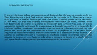 PATRONES DE INTERACCIÓN
El primer intento por aplicar este concepto en el diseño de las interfaces de usuario se dio por
Ward Cummingham y Kent Beck quienes adaptaron la propuesta de C. Alexander y crearon
cinco patrones de interfaz: Window per task, Few panes, Standard panes, Nouns and verbs,
y Short Menu. En años más recientes investigadores como Martin Van Welie, Jennifer Tidwell
han desarrollado colecciones de patrones de interacción para la World Wide Web. En dichas
colecciones captan la experiencia de programadores y diseñadores expertos en el desarrollo de
interfaces usables y condensan esta experiencia en una serie de guías o recomendaciones, que
puedan ser usadas por los desarrolladores novatos con el propósito de que en poco tiempo
adquieran la habilidad de diseñar interfaces que incidan en la satisfacción de los usuarios. Los
patrones de interacción buscan la reutilización de interfaces eficaces y un manejo óptimo de los
recursos de las páginas web, haciendo más eficaz el consumo de tiempo en el diseño del sitio
web y permitiendo a los programadores novatos adquirir más experiencia.
 