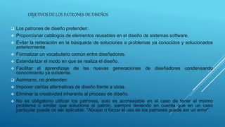 OBJETIVOS DE LOS PATRONES DE DISEÑOS
 Los patrones de diseño pretenden:
 Proporcionar catálogos de elementos reusables en el diseño de sistemas software.
 Evitar la reiteración en la búsqueda de soluciones a problemas ya conocidos y solucionados
anteriormente.
 Formalizar un vocabulario común entre diseñadores.
 Estandarizar el modo en que se realiza el diseño.
 Facilitar el aprendizaje de las nuevas generaciones de diseñadores condensando
conocimiento ya existente.
 Asimismo, no pretenden:
 Imponer ciertas alternativas de diseño frente a otras.
 Eliminar la creatividad inherente al proceso de diseño.
 No es obligatorio utilizar los patrones, solo es aconsejable en el caso de tener el mismo
problema o similar que soluciona el patrón, siempre teniendo en cuenta que en un caso
particular puede no ser aplicable. "Abusar o forzar el uso de los patrones puede ser un error".
 
