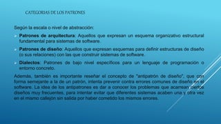 CATEGORIAS DE LOS PATRONES
Según la escala o nivel de abstracción:
 Patrones de arquitectura: Aquellos que expresan un esquema organizativo estructural
fundamental para sistemas de software.
 Patrones de diseño: Aquellos que expresan esquemas para definir estructuras de diseño
(o sus relaciones) con las que construir sistemas de software.
 Dialectos: Patrones de bajo nivel específicos para un lenguaje de programación o
entorno concreto.
Además, también es importante reseñar el concepto de "antipatrón de diseño", que con
forma semejante a la de un patrón, intenta prevenir contra errores comunes de diseño en el
software. La idea de los antipatrones es dar a conocer los problemas que acarrean ciertos
diseños muy frecuentes, para intentar evitar que diferentes sistemas acaben una y otra vez
en el mismo callejón sin salida por haber cometido los mismos errores.
 