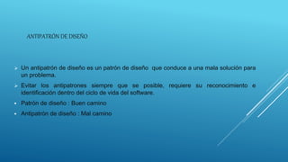 ANTIPATRÓN DE DISEÑO
 Un antipatrón de diseño es un patrón de diseño que conduce a una mala solución para
un problema.
 Evitar los antipatrones siempre que se posible, requiere su reconocimiento e
identificación dentro del ciclo de vida del software.
 Patrón de diseño : Buen camino
 Antipatrón de diseño : Mal camino
 