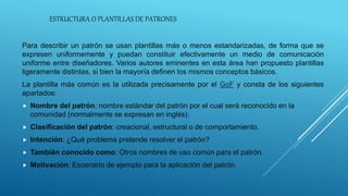 ESTRUCTURA O PLANTILLAS DE PATRONES
Para describir un patrón se usan plantillas más o menos estandarizadas, de forma que se
expresen uniformemente y puedan constituir efectivamente un medio de comunicación
uniforme entre diseñadores. Varios autores eminentes en esta área han propuesto plantillas
ligeramente distintas, si bien la mayoría definen los mismos conceptos básicos.
La plantilla más común es la utilizada precisamente por el GoF y consta de los siguientes
apartados:
 Nombre del patrón: nombre estándar del patrón por el cual será reconocido en la
comunidad (normalmente se expresan en inglés).
 Clasificación del patrón: creacional, estructural o de comportamiento.
 Intención: ¿Qué problema pretende resolver el patrón?
 También conocido como: Otros nombres de uso común para el patrón.
 Motivación: Escenario de ejemplo para la aplicación del patrón.
 