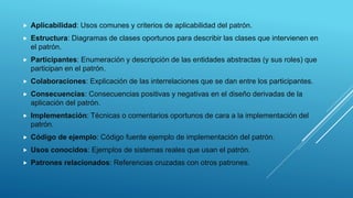  Aplicabilidad: Usos comunes y criterios de aplicabilidad del patrón.
 Estructura: Diagramas de clases oportunos para describir las clases que intervienen en
el patrón.
 Participantes: Enumeración y descripción de las entidades abstractas (y sus roles) que
participan en el patrón.
 Colaboraciones: Explicación de las interrelaciones que se dan entre los participantes.
 Consecuencias: Consecuencias positivas y negativas en el diseño derivadas de la
aplicación del patrón.
 Implementación: Técnicas o comentarios oportunos de cara a la implementación del
patrón.
 Código de ejemplo: Código fuente ejemplo de implementación del patrón.
 Usos conocidos: Ejemplos de sistemas reales que usan el patrón.
 Patrones relacionados: Referencias cruzadas con otros patrones.
 