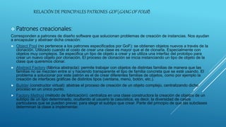 RELACIÓN DE PRINCIPALES PATRONES GOF (GANG OF FOUR)
 Patrones creacionales:
Corresponden a patrones de diseño software que solucionan problemas de creación de instancias. Nos ayudan
a encapsular y abstraer dicha creación:
 Object Pool (no pertenece a los patrones especificados por GoF): se obtienen objetos nuevos a través de la
clonación. Utilizado cuando el costo de crear una clase es mayor que el de clonarla. Especialmente con
objetos muy complejos. Se especifica un tipo de objeto a crear y se utiliza una interfaz del prototipo para
crear un nuevo objeto por clonación. El proceso de clonación se inicia instanciando un tipo de objeto de la
clase que queremos clonar.
 Abstract Factory (fábrica abstracta): permite trabajar con objetos de distintas familias de manera que las
familias no se mezclen entre sí y haciendo transparente el tipo de familia concreta que se esté usando. El
problema a solucionar por este patrón es el de crear diferentes familias de objetos, como por ejemplo la
creación de interfaces gráficas de distintos tipos (ventana, menú, botón, etc.).
 Builder (constructor virtual): abstrae el proceso de creación de un objeto complejo, centralizando dicho
proceso en un único punto.
 Factory Method (método de fabricación): centraliza en una clase constructora la creación de objetos de un
subtipo de un tipo determinado, ocultando al usuario la casuística, es decir, la diversidad de casos
particulares que se pueden prever, para elegir el subtipo que crear. Parte del principio de que las subclases
determinan la clase a implementar.
 