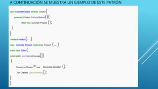 A CONTINUACIÓN SE MUESTRA UN EJEMPLO DE ESTE PATRÓN
class ConcreteCreator extends Creator{
protected Product Factory Method(){
return new Concrete Product ();
}
}
interface Product{...}
class Concrete Product implements Product {...}
public class Client{
public static void main(string args[])
{
Creator un Creator =new Concrete Creatorr();
u un Creator .factoryMethod();
}
}
 