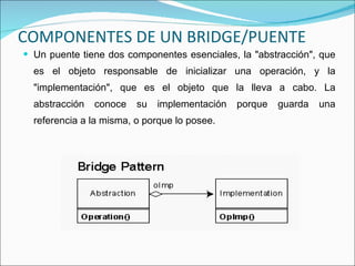 COMPONENTES DE UN BRIDGE/PUENTE Un puente tiene dos componentes esenciales, la "abstracción", que es el objeto responsable de inicializar una operación, y la "implementación", que es el objeto que la lleva a cabo. La abstracción conoce su implementación porque guarda una referencia a la misma, o porque lo posee.  
