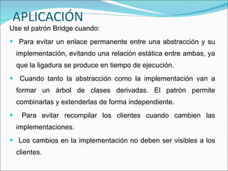 APLICACIÓN Use el patrón Bridge cuando: Para evitar un enlace permanente entre una abstracción y su implementación, evitando una relación estática entre ambas, ya que la ligadura se produce en tiempo de ejecución. Cuando tanto la abstracción como la implementación van a formar un árbol de clases derivadas. El patrón permite combinarlas y extenderlas de forma independiente. Para evitar recompilar los clientes cuando cambien las implementaciones. Los cambios en la implementación no deben ser visibles a los clientes. 