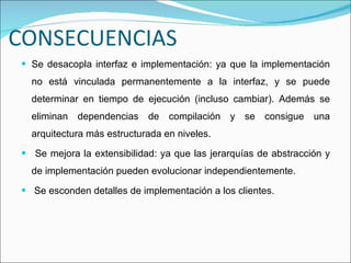 CONSECUENCIAS Se desacopla interfaz e implementación: ya que la implementación no está vinculada permanentemente a la interfaz, y se puede determinar en tiempo de ejecución (incluso cambiar). Además se eliminan dependencias de compilación y se consigue una arquitectura más estructurada en niveles. Se mejora la extensibilidad: ya que las jerarquías de abstracción y de implementación pueden evolucionar independientemente. Se esconden detalles de implementación a los clientes. 