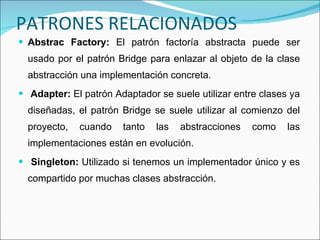 PATRONES RELACIONADOS Abstrac Factory:  El patrón factoría abstracta puede ser usado por el patrón Bridge para enlazar al objeto de la clase abstracción una implementación concreta. Adapter:  El patrón Adaptador se suele utilizar entre clases ya diseñadas, el patrón Bridge se suele utilizar al comienzo del proyecto, cuando tanto las abstracciones como las implementaciones están en evolución. Singleton:  Utilizado si tenemos un implementador único y es compartido por muchas clases abstracción. 