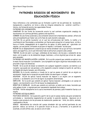 María Noemí Diego González
3°l

PATRONES BÁSICOS DE MOVIMIENTO EN
EDUCACIÓN FÍSICA
Hace referencia a los contenidos que se formulan a partir de los patrones de locomoción,
manipulación y equilibrio; en torno a ellos se integran elementos de carácter científico –
técnico, de formación social y las capacidades físicas.
PATRONES DE LOCOMOCIÓN:
CAMINAR: Es una forma de locomoción erecta la cual contiene organización compleja de
movimientos con continua pérdida y ganancia del equilibrio.
CORRER: Es una forma acelerada y una extensión natural de la habilidad de caminar, difiere de
esta principalmente por haber una corta fase de vuelo durante cada paso.
SALTAR: Es un patrón locomotor en el cual las articulaciones del tobillo, la rodilla y la
coxofemoral son flexionadas y extendidas con fuerza para proyectar el cuerpo hacia arriba o
hacia el frente, despegándolo de la superficie de apoyo; el salto puede ser ejecutado con
impulso, con una pierna, utilizando un pie para el impulso; o utilizando los dos pies.
RODAR: Es un desplazamiento corporal que se realiza alrededor de su eje vertical u horizontal
sobre una superficie, en el cual interviene toda la estructura corporal como unidad.
TREPAR: Acción de subir a un lugar, valiéndose de las manos o de los pies, o solamente de las
mano, con la ayuda o no de elementos (sogas, bastones, u otros objetos) que sirvan de apoyo
para ascender.
PATRONES DE MANIPULACIÓN: LANZAR: Es la acción corporal que consiste en aplicar con
la mano fuerza muscular a un elemento con el propósito de lograr objetivos relacionados con la
precisión o logro de distancias.
PASAR: Es la acción de lanzar un elemento con cualquier segmento corporal, con destino a un
receptor, que puede ser una persona u otro segmento corporal; siempre el punto de partida y
de llegada del objeto lanzado, son diferentes.
RECIBIR: Es la acción voluntaria a través de la cual se asume el control de un objeto en
movimiento. Según sea la recepción se puede hablar de amortiguar o atrapar.
GOLPEAR: Acción de aplicar fuerza muscular de impacto a un objeto con un segmento
corporal, o un elemento con el fin de lograr un propósito determinado.
EMPUJAR: Es la acción que consiste en aplicar fuerza muscular, prolongada a un cuerpo en
reposo o en movimiento con el fin de buscar su desplazamiento.
REBOTAR O DRIBLAR: Acción que consiste en controlar un balón con la mano, haciendo que
este golpee el piso y regrese para ser nuevamente impulsado hacia abajo.
PATEAR: Patrón manipulativo en la cual el movimiento de piernas y pies transmite fuerza a un
objeto.
PATRONES DE EQUILIBRIO:
POSTURAS BÁSICAS: Es la posición a partir de la cual el cuerpo realiza una gran variedad de
actividades y movimientos segmentarias sin perder la posición asumida. Aparecen en el
hombre como producto de los procesos de maduración; pueden ser: fetal, de cúbito, sentada,
cuadrupedia y de pie.
GIROS: Movimientos de rotación del cuerpo alrededor del eje vertical partiendo de una
posición básica; es vertical, si la posición inicial es de pie, u horizontal, si la posición es
acostada, en este último caso, se asocia con el rodar.

 