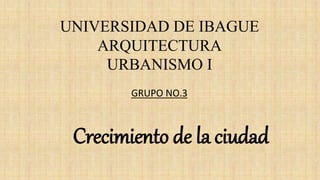 UNIVERSIDAD DE IBAGUE
ARQUITECTURA
URBANISMO I
Crecimiento de la ciudad
GRUPO NO.3
 