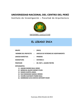 UNIVERSIDAD NACIONAL DEL CENTRO DEL PERÚ
Instituto de Investigación – Facultad de Arquitectura

INFORME EJECUTIVO


EL LEGADO INCA

GRUPO

:

(INCA)

NOMBRE DEL PROYECTO

:

ANÁLSIS DE PATRONES DE ASENTAMIENTO

UNIDAD DIDÁCTICA

:

PRIMERA

ASIGNATURA

:

HISTORIA 3

PROFESOR

:

DR. ROY L. ALEGRE FREYRE

INTEGRANTES:
1) AQUNO OSORIO RAUL DENES
2) BERROCAL QUISPE WENDY EYLEN
3) RAMOS HUERTA ANGEL
4) RUIZ MANZANO SAMUEL MOISES
5) VICUÑA HUAYNATE PADRO RAUL
6) ZAMBRANO LEIVA DHEVID ANTHONY CESAR

Huancayo, 08 de Octubre de 2013

 