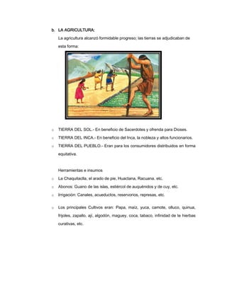 b. LA AGRICULTURA:
La agricultura alcanzó formidable progreso; las tierras se adjudicaban de
esta forma:

o

TIERRA DEL SOL.- En beneficio de Sacerdotes y ofrenda para Dioses.

o

TIERRA DEL INCA.- En beneficio del Inca, la nobleza y altos funcionarios.

o

TIERRA DEL PUEBLO.- Eran para los consumidores distribuidos en forma
equitativa.

Herramientas e insumos
o

La Chaquitaclla, el arado de pie, Huactana, Racuana. etc.

o

Abonos: Guano de las islas, estiércol de auquénidos y de cuy, etc.

o

Irrigación: Canales, acueductos, reservorios, represas, etc.

o

Los principales Cultivos eran: Papa, maíz, yuca, camote, olluco, quinua,
frijoles, zapallo, ají, algodón, maguey, coca, tabaco, infinidad de te hierbas
curativas, etc.

 