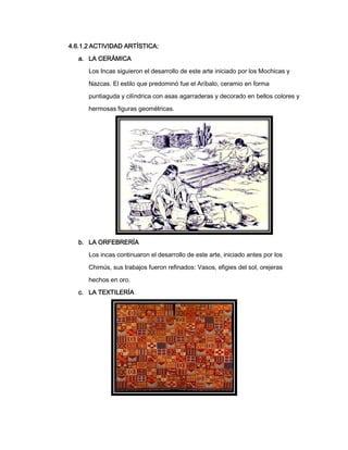 4.6.1.2 ACTIVIDAD ARTÍSTICA:
a. LA CERÁMICA
Los Incas siguieron el desarrollo de este arte iniciado por los Mochicas y
Nazcas. El estilo que predominó fue el Aríbalo, ceramio en forma
puntiaguda y cilíndrica con asas agarraderas y decorado en bellos colores y
hermosas figuras geométricas.

b. LA ORFEBRERÍA
Los incas continuaron el desarrollo de este arte, iniciado antes por los
Chimús, sus trabajos fueron refinados: Vasos, efigies del sol, orejeras
hechos en oro.
c. LA TEXTILERÍA

 