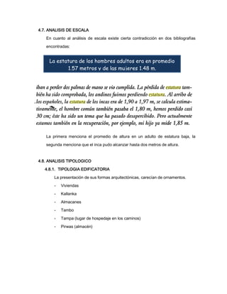 4.7. ANALISIS DE ESCALA
En cuanto al análisis de escala existe cierta contradicción en dos bibliografías
encontradas:

La estatura de los hombres adultos era en promedio
1.57 metros y de las mujeres 1.48 m.

La primera menciona el promedio de altura en un adulto de estatura baja, la
segunda menciona que el inca pudo alcanzar hasta dos metros de altura.

4.8. ANALISIS TIPOLOGICO
4.8.1. TIPOLOGIA EDIFICATORIA
La presentación de sus formas arquitectónicas, carecían de ornamentos.
-

Viviendas

-

Kallanka

-

Almacanes

-

Tambo

-

Tampa (lugar de hospedaje en los caminos)

-

Pirwas (almacén)

 