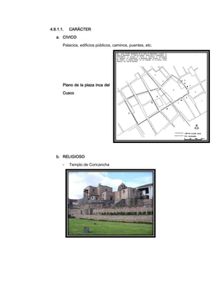 4.8.1.1.

CARÁCTER

a. CIVICO
Palacios, edificios públicos, caminos, puentes, etc.

Plano de la plaza inca del
Cusco

b. RELIGIOSO
-

Templo de Coricancha

 