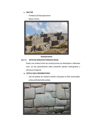 c. MILITAR
-

Fortaleza del Sacsayhuaman

-

Machu Picchu

Sacsayhuaman
4.8.1.2.

ESTILOS ARQUITECTONICOS INCAS

Existe una similitud entre las construcciones de destinadas a diferentes
usos, ya que generalmente estas presentan plantas rectangulares y
estructura ortogonal.
a. ESTILO INCA SEDIMENTARIO
-

Uso de piedras de mediano tamaño colocadas en filas horizontales,
juntas perfectamente pulidas.

 