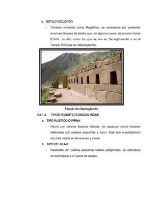 b. ESTILO CICLOPEO
-

También conocido como Megalítico, se caracteriza por presentar
enormes bloques de piedra que, en algunos casos, alcanzaron hasta
8.5mts. de alto, como los que se ven en Sacsayhuamán o en el
Templo Principal de Ollantaytambo.

Templo de Ollantaytambo
4.8.1.3.

TIPOS ARQUITECTONICOS INCAS

a. TIPO RUSTICO O PIRKA
-

Hecho con piedras ásperas talladas, los espacios vacíos estaban
rellenadas con piedras pequeñas y barro. Este tipo arquitectónico
era más usado en almacenes y casas.

b. TIPO CELULAR
-

Realizada con piedras pequeñas calizas poligonales. Su estructura
se asemejaba a un panal de abejas.

 
