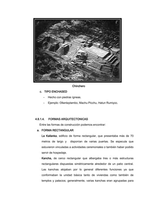 Chinchero
c. TIPO ENCHASED
-

Hecho con piedras ígneas.

-

Ejemplo: Ollantaytambo, Machu Picchu, Hatun Rumiyoc.

4.8.1.4.

FORMAS ARQUITECTONICAS

Entre las formas de construcción podemos encontrar:
a. FORMA RECTANGULAR
La Kallanka, edificio de forma rectangular, que presentaba más de 70
metros de largo y

disponían de varias puertas. Se especula que

estuvieron vinculadas a actividades ceremoniales o también haber podido
servir de hospedaje.
Kancha, de cerco rectangular que albergaba tres o más estructuras
rectangulares dispuestas simétricamente alrededor de un patio central.
Las kanchas alojaban por lo general diferentes funciones ya que
conformaban la unidad básica tanto de viviendas como también de
templos y palacios; generalmente, varias kanchas eran agrupadas para

 