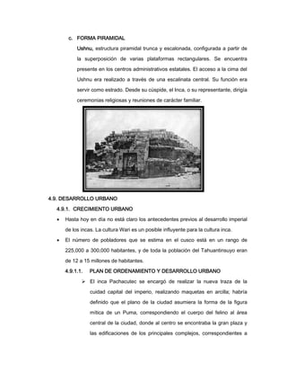 c. FORMA PIRAMIDAL
Ushnu, estructura piramidal trunca y escalonada, configurada a partir de
la superposición de varias plataformas rectangulares. Se encuentra
presente en los centros administrativos estatales. El acceso a la cima del
Ushnu era realizado a través de una escalinata central. Su función era
servir como estrado. Desde su cúspide, el Inca, o su representante, dirigía
ceremonias religiosas y reuniones de carácter familiar.

4.9. DESARROLLO URBANO
4.9.1. CRECIMIENTO URBANO


Hasta hoy en día no está claro los antecedentes previos al desarrollo imperial
de los incas. La cultura Wari es un posible influyente para la cultura inca.



El número de pobladores que se estima en el cusco está en un rango de
225,000 a 300,000 habitantes, y de toda la población del Tahuantinsuyo eran
de 12 a 15 millones de habitantes.
4.9.1.1.

PLAN DE ORDENAMIENTO Y DESARROLLO URBANO

 El inca Pachacutec se encargó de realizar la nueva traza de la
cuidad capital del imperio, realizando maquetas en arcilla; habría
definido que el plano de la ciudad asumiera la forma de la figura
mítica de un Puma, correspondiendo el cuerpo del felino al área
central de la ciudad, donde al centro se encontraba la gran plaza y
las edificaciones de los principales complejos, correspondientes a

 