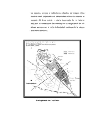 los palacios, templos e instituciones estatales. La imagen mítica
debería haber proyectado sus extremidades hacia los sectores al
suroeste del área central, y estaría incompleta de no haberse
dispuesto la construcción del complejo de Sacsayhuamán en las
alturas que dominan el norte de la ciudad, configurando la cabeza
de la forma simbólica.

C

Plano general del Cusco inca

 