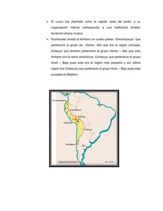  El cuzco fue diseñado como la capital, sede del poder, y su
organización interna correspondía a una tradicional división
territorial urbana incaica.
 Pachacutec dividió al territorio en cuatro partes Chinchaysuyo que
pertenecía al grupo de

Hanan- Alto que era la región principal,

Antisuyo que también pertenecía al grupo Hanan – Alto que esta
limitaba con la selva amazónica, Contisuyo que pertenecía al grupo
Hurin – Bajo pues esta era la región más pequeña y por ultima
región fue Collasuyo que pertenecía al grupo Hurin – Bajo pues esta
ocupaba el Altiplano.

 