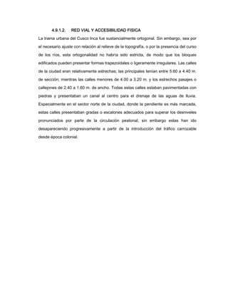 4.9.1.2.

RED VIAL Y ACCESIBILIDAD FISICA

La trama urbana del Cusco Inca fue sustancialmente ortogonal. Sin embargo, sea por
el necesario ajuste con relación al relieve de la topografía, o por la presencia del curso
de los ríos, esta ortogonalidad no habría sido estricta, de modo que los bloques
edificados pueden presentar formas trapezoidales o ligeramente irregulares. Las calles
de la ciudad eran relativamente estrechas; las principales tenían entre 5.60 a 4.40 m.
de sección; mientras las calles menores de 4.00 a 3.20 m. y los estrechos pasajes o
callejones de 2.40 a 1.60 m. de ancho. Todas estas calles estaban pavimentadas con
piedras y presentaban un canal al centro para el drenaje de las aguas de lluvia.
Especialmente en el sector norte de la ciudad, donde la pendiente es más marcada,
estas calles presentaban gradas o escalones adecuados para superar los desniveles
pronunciados por parte de la circulación peatonal, sin embargo estas han ido
desapareciendo progresivamente a partir de la introducción del tráfico carrozable
desde época colonial.

 