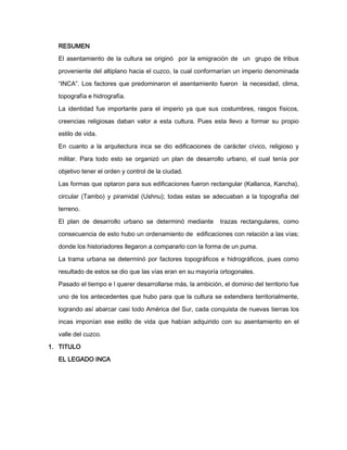 RESUMEN
El asentamiento de la cultura se originó por la emigración de un grupo de tribus
proveniente del altiplano hacia el cuzco, la cual conformarían un imperio denominada
“INCA”. Los factores que predominaron el asentamiento fueron la necesidad, clima,
topografía e hidrografía.
La identidad fue importante para el imperio ya que sus costumbres, rasgos físicos,
creencias religiosas daban valor a esta cultura. Pues esta llevo a formar su propio
estilo de vida.
En cuanto a la arquitectura inca se dio edificaciones de carácter cívico, religioso y
militar. Para todo esto se organizó un plan de desarrollo urbano, el cual tenía por
objetivo tener el orden y control de la ciudad.
Las formas que optaron para sus edificaciones fueron rectangular (Kallanca, Kancha),
circular (Tambo) y piramidal (Ushnu); todas estas se adecuaban a la topografía del
terreno.
El plan de desarrollo urbano se determinó mediante

trazas rectangulares, como

consecuencia de esto hubo un ordenamiento de edificaciones con relación a las vías;
donde los historiadores llegaron a compararlo con la forma de un puma.
La trama urbana se determinó por factores topográficos e hidrográficos, pues como
resultado de estos se dio que las vías eran en su mayoría ortogonales.
Pasado el tiempo e l querer desarrollarse más, la ambición, el dominio del territorio fue
uno de los antecedentes que hubo para que la cultura se extendiera territorialmente,
logrando así abarcar casi todo América del Sur, cada conquista de nuevas tierras los
incas imponían ese estilo de vida que habían adquirido con su asentamiento en el
valle del cuzco.
1. TITULO
EL LEGADO INCA

 