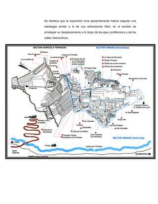 Se destaca que la expansión Inca aparentemente habría seguido una
estrategia similar a la de sus antecesores Wari, en el sentido de
privilegiar su desplazamiento a lo largo de los ejes cordilleranos y de los
valles interandinos.

 