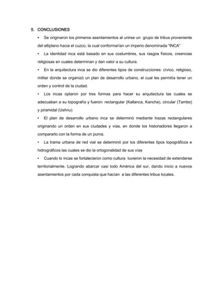 5. CONCLUSIONES
•

Se originaron los primeros asentamientos al unirse un grupo de tribus proveniente

del altiplano hacia el cuzco, la cual conformarían un imperio denominada “INCA”
•

La identidad inca está basado en sus costumbres, sus rasgos físicos, creencias

religiosas en cuales determinan y dan valor a su cultura.
•

En la arquitectura inca se dio diferentes tipos de construcciones: cívico, religioso,

militar donde se organizó un plan de desarrollo urbano, el cual les permitía tener un
orden y control de la ciudad.
•

Los incas optaron por tres formas para hacer su arquitectura las cuales se

adecuaban a su topografía y fueron: rectangular (Kallanca, Kancha), circular (Tambo)
y piramidal (Ushnu)
•

El plan de desarrollo urbano inca se determinó mediante trazas rectangulares

originando un orden en sus ciudades y vías, en donde los historiadores llegaron a
compararlo con la forma de un puma.
•

La trama urbana de red vial se determinó por los diferentes tipos topográficos e

hidrográficos las cuales se dio la ortogonalidad de sus vías
•

Cuando lo incas se fortalecieron como cultura tuvieron la necesidad de extenderse

territorialmente. Logrando abarcar casi todo América del sur, dando inicio a nuevos
asentamientos por cada conquista que hacían a las diferentes tribus locales.

 