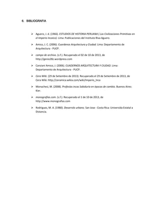 6. BIBLIOGRAFIA

 Aguero, J. d. (1966). ESTUDIOS DE HISTORIA PERUANA ( Las Civilizaciones Primitivas en
el Imperio Incaico). Lima: Publicaciones del Instituto Riva Aguero.
 Amico, J. C. (2006). Cuardenos Arquitectura y Ciudad. Lima: Departamento de
Arquitectura - PUCP.
 campo de archivo. (s.f.). Recuperado el 02 de 10 de 2013, de
http://genio28z.wordpress.com
 Canziani Amico, J. (2006). CUADERNOS ARQUITECTURA Y CIUDAD. Lima:
Departamento de Arquitectura - PUCP.
 Cera Wiki. (29 de Setiembre de 2013). Recuperado el 29 de Setiembre de 2013, de
Cera Wiki: http://ceramica.wikia.com/wiki/Imperio_Inca
 Monachesi, M. (2008). Profesías incas Sabiduría en épocas de cambio. Buenos Aires:
Kier.
 monografias.com. (s.f.). Recuperado el 1 de 10 de 2013, de
http://www.monografias.com
 Rodriguez, M. A. (1980). Desarrolo urbano. San Jose - Costa Rica: Universida Estatal a
Distancia.

 