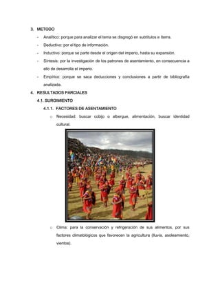 3. METODO
-

Analítico: porque para analizar el tema se disgregó en subtítulos e ítems.

-

Deductivo: por el tipo de información.

-

Inductivo: porque se parte desde el origen del imperio, hasta su expansión.

-

Síntesis: por la investigación de los patrones de asentamiento, en consecuencia a
ello de desarrolla el imperio.

-

Empírico: porque se saca deducciones y conclusiones a partir de bibliografía
analizada.

4. RESULTADOS PARCIALES
4.1. SURGIMIENTO
4.1.1. FACTORES DE ASENTAMIENTO
o

Necesidad: buscar cobijo o albergue, alimentación, buscar identidad
cultural.

o

Clima: para la conservación y refrigeración de sus alimentos, por sus
factores climatológicos que favorecen la agricultura (lluvia, asoleamiento,
vientos).

 
