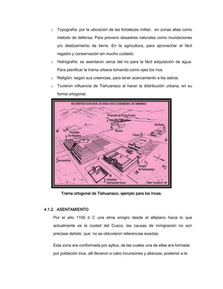 o

Topografía: por la ubicación de las fortalezas militar, en zonas altas como
método de defensa. Para prevenir desastres naturales como inundaciones
y/o deslizamiento de tierra. En la agricultura, para aprovechar el fácil
regadío y conservación sin mucho cuidado.

o

Hidrografía: se asentaron cerca del rio para la fácil adquisición de agua.
Para planificar la trama urbana tomando como ejes los ríos.

o

Religión: según sus creencias, para tener acercamiento a los astros.

o

Tuvieron influencia de Tiahuanaco al hacer la distribución urbana, en su
forma ortogonal.

Trama ortogonal de Tiahuanaco, ejemplo para los Incas.

4.1.2. ASENTAMIENTO
Por el año 1100 d C una etnia emigro desde el altiplano hacia lo que
actualmente es la ciudad del Cusco, las causas de inmigración no son
precisas debido que no se obtuvieron referencias exactas.
Esta zona era conformada por ayllus, de las cuales una de ellas era formada
por población inca, allí llevaron a cabo incursiones y alianzas, posterior a la

 