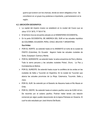 guerra que tuvieron con los chancas, donde se vieron obligados a huir. Se
convirtieron en un grupo muy poderoso e importante, y permanecieron en la
región.
4.2. UBICACIÓN GEOGRAFICA
 La capital del imperio incaico se estableció en la ciudad del Cusco que se
ubica 13°31´36”S, 71°58´41”W.
 El territorio inca se encuentra ubicado en el HEMISFERIO OCCIDENTAL.
 En la parte OCCIDENTAL DE AMERICA DEL SUR en las actuales república
de COLOMBIA, ECUADOR, PERU, CHILE, BOLIVIA Y ARGENTINA.
Sus límites:
 POR EL NORTE: se extendió hasta el rio ANSMAYO al norte de la ciudad de
PASTO (Colombia). En Ecuador

llegaron hasta las actuales ciudades de

Quito, Guayaquil, Cuenca y Manta.
 POR EL NOROESTE: se extendió hasta la selva amazónica de Perú y Bolivia.
Toda la sierra peruana y las actuales ciudades Potosí, Oruro,

La Paz y

Cochabamba en Bolivia.
 POR EL SURESTE: Se extendió hasta cruzar la cordillera de los andes en las
ciudades de Salta y Tucumán en Argentina. En la ciudad de Tucumán que
abarca las actuales provincias de La Rioja, Catamarca, Tucumán, Salta y
Jujuy.
 POR EL SUR: Se extendió por el Desierto de Atacama hasta el Rio Maule en
Chile.
 POR EL OESTE: Se extendió hasta el océano pacifico cerca de 9,000 mil km.
De recorrido por el océano pacifico. Podrían haber tenido una relación
comercial por algún pueblo desconocido de la lejana Polinesia en Oceanía. El
cual ha sido estudiado por José Antonio Del Busto.

 