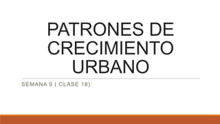 PATRONES DE
CRECIMIENTO
URBANO
SEMANA 9 ( CLASE 18)
 